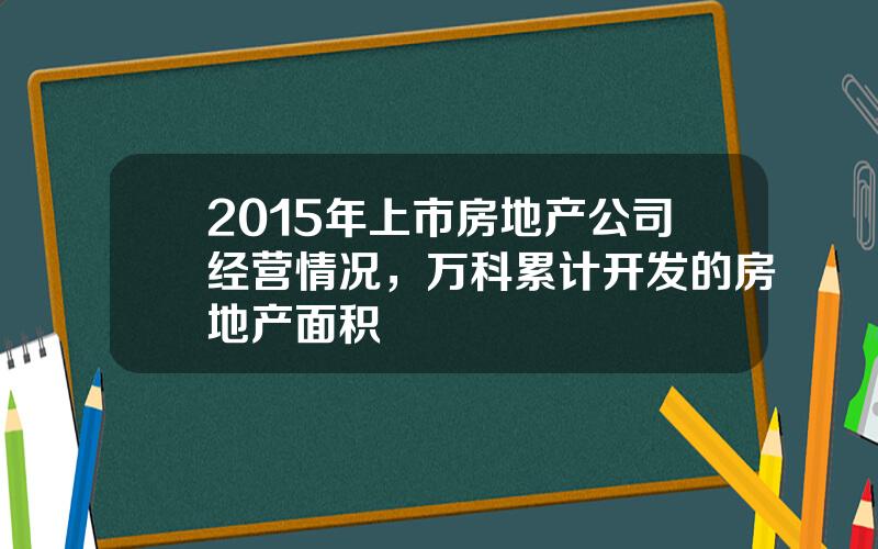 2015年上市房地产公司经营情况，万科累计开发的房地产面积
