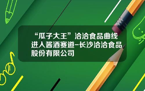 “瓜子大王”洽洽食品曲线进入酱酒赛道-长沙洽洽食品股份有限公司