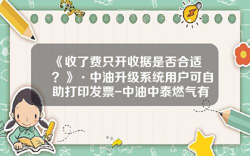 《收了费只开收据是否合适？》·中油升级系统用户可自助打印发票-中油中泰燃气有限责任公司
