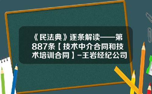 《民法典》逐条解读——第887条【技术中介合同和技术培训合同】-王岩经纪公司