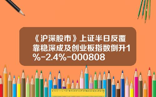 《沪深股市》上证半日反覆靠稳深成及创业板指数倒升1%-2.4%-000808基金