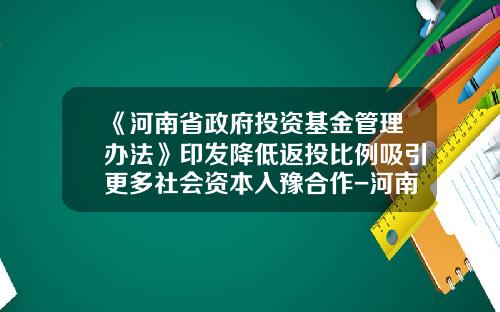 《河南省政府投资基金管理办法》印发降低返投比例吸引更多社会资本入豫合作-河南省基金