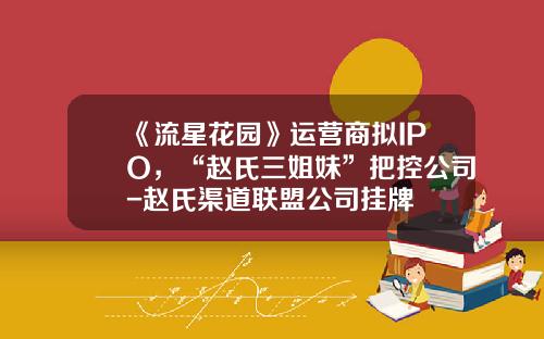 《流星花园》运营商拟IPO，“赵氏三姐妹”把控公司-赵氏渠道联盟公司挂牌