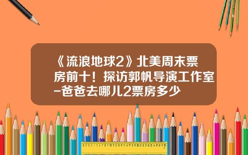 《流浪地球2》北美周末票房前十！探访郭帆导演工作室-爸爸去哪儿2票房多少