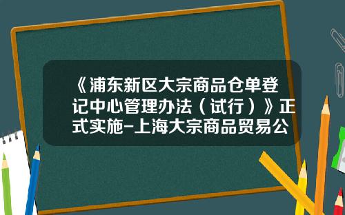 《浦东新区大宗商品仓单登记中心管理办法（试行）》正式实施-上海大宗商品贸易公司