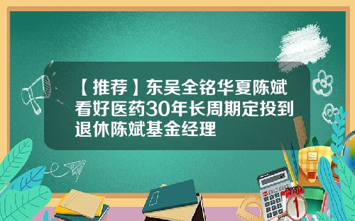 【推荐】东吴全铭华夏陈斌看好医药30年长周期定投到退休陈斌基金经理