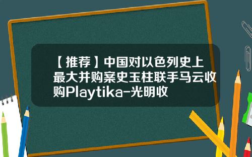【推荐】中国对以色列史上最大并购案史玉柱联手马云收购Playtika-光明收购以色列公司成功