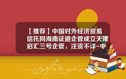 【推荐】中国对外经济贸易信托同海南证道企管成立天津启汇三号企管，注资不详-中国对外经济贸易信托投资有限公司