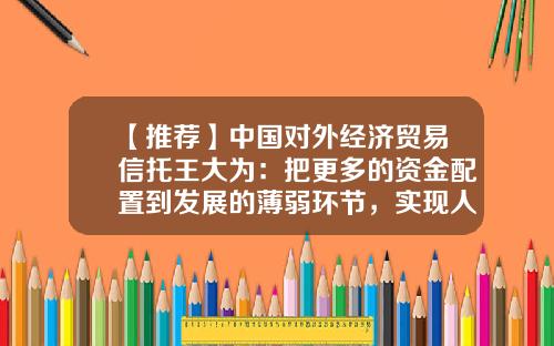 【推荐】中国对外经济贸易信托王大为：把更多的资金配置到发展的薄弱环节，实现人人共享普惠金融的价值-对外经济贸易信托公司怎么样