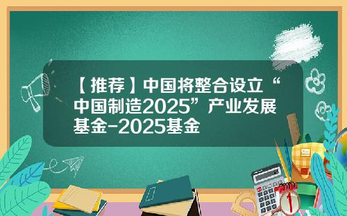 【推荐】中国将整合设立“中国制造2025”产业发展基金-2025基金