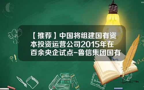 【推荐】中国将组建国有资本投资运营公司2015年在百余央企试点-鲁信集团国有资本投资公司改革