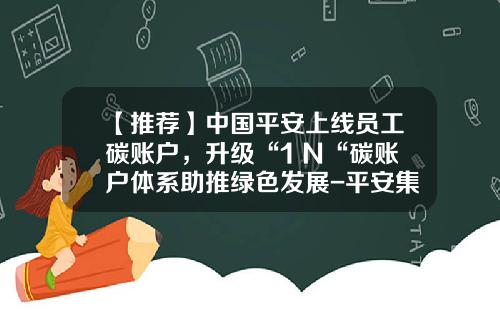 【推荐】中国平安上线员工碳账户，升级“1+N“碳账户体系助推绿色发展-平安集团多少人