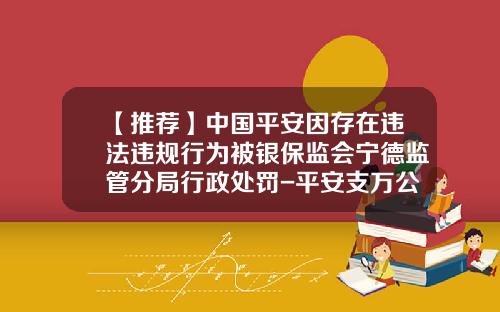 【推荐】中国平安因存在违法违规行为被银保监会宁德监管分局行政处罚-平安支万公司