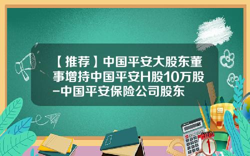 【推荐】中国平安大股东董事增持中国平安H股10万股-中国平安保险公司股东