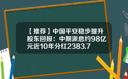 【推荐】中国平安稳步提升股东回报：中期派息约98亿元近10年分红2383.72亿元-平安保险分红有多少