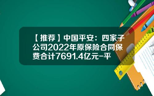 【推荐】中国平安：四家子公司2022年原保险合同保费合计7691.4亿元-平安保险费是多少