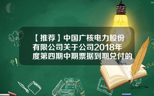【推荐】中国广核电力股份有限公司关于公司2018年度第四期中期票据到期兑付的公告-中国广核电力股份有限公司电话