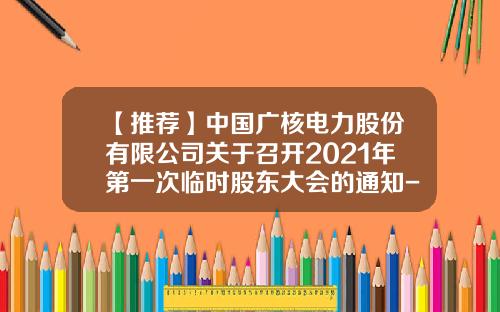 【推荐】中国广核电力股份有限公司关于召开2021年第一次临时股东大会的通知-中国广核电力股份有限公司电话
