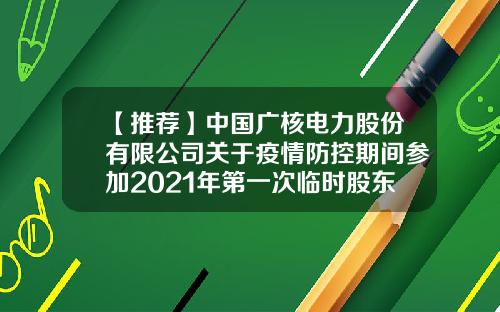 【推荐】中国广核电力股份有限公司关于疫情防控期间参加2021年第一次临时股东大会相关注意事项的提示性公告-中国广核电力股份有限公司电话