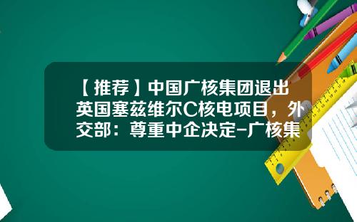 【推荐】中国广核集团退出英国塞兹维尔C核电项目，外交部：尊重中企决定-广核集团旗下上市公司