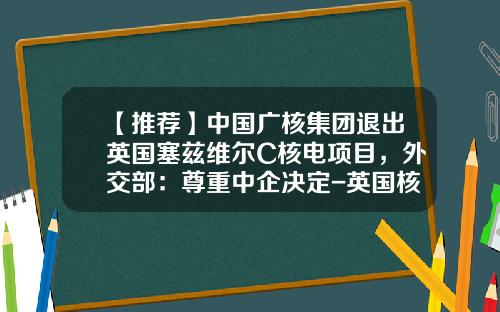 【推荐】中国广核集团退出英国塞兹维尔C核电项目，外交部：尊重中企决定-英国核电股票号码是多少