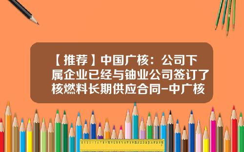 【推荐】中国广核：公司下属企业已经与铀业公司签订了核燃料长期供应合同-中广核铀业物流公司