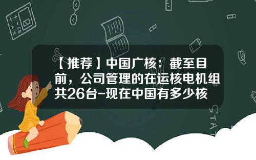 【推荐】中国广核：截至目前，公司管理的在运核电机组共26台-现在中国有多少核电站