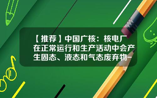 【推荐】中国广核：核电厂在正常运行和生产活动中会产生固态、液态和气态废弃物-核电站产生多少核废料