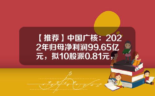 【推荐】中国广核：2022年归母净利润99.65亿元，拟10股派0.81元，管理核电站上网电量占全国核电机组的50.63%-中广核公积金是多少