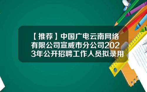 【推荐】中国广电云南网络有限公司宣威市分公司2023年公开招聘工作人员拟录用人员公示-广电网络公司工作计划