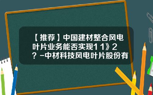 【推荐】中国建材整合风电叶片业务能否实现1+1》2？-中材科技风电叶片股份有限公司