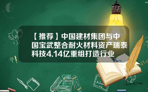 【推荐】中国建材集团与中国宝武整合耐火材料资产瑞泰科技4.14亿重组打造行业领军企业-宜兴瑞泰耐火材料有限公司