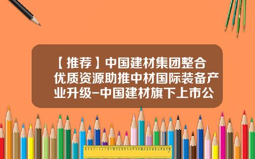 【推荐】中国建材集团整合优质资源助推中材国际装备产业升级-中国建材旗下上市公司