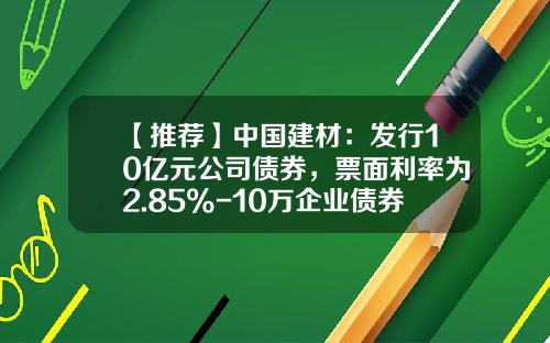 【推荐】中国建材：发行10亿元公司债券，票面利率为2.85%-10万企业债券一年可以赚多少