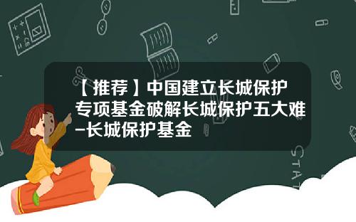 【推荐】中国建立长城保护专项基金破解长城保护五大难-长城保护基金