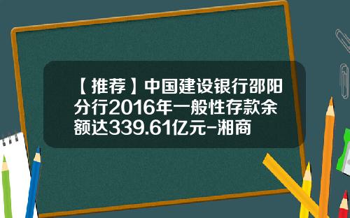 【推荐】中国建设银行邵阳分行2016年一般性存款余额达339.61亿元-湘商贷收益是多少