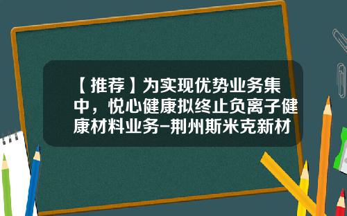 【推荐】为实现优势业务集中，悦心健康拟终止负离子健康材料业务-荆州斯米克新材料有限公司