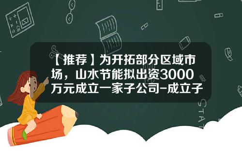 【推荐】为开拓部分区域市场，山水节能拟出资3000万元成立一家子公司-成立子公司议案