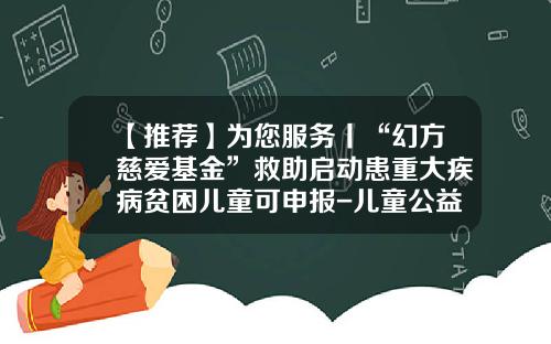 【推荐】为您服务丨“幻方慈爱基金”救助启动患重大疾病贫困儿童可申报-儿童公益基金