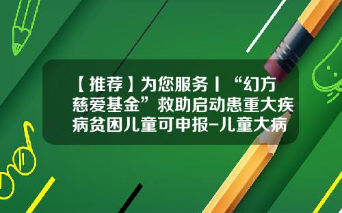 【推荐】为您服务丨“幻方慈爱基金”救助启动患重大疾病贫困儿童可申报-儿童大病基金