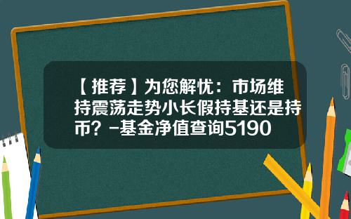 【推荐】为您解忧：市场维持震荡走势小长假持基还是持币？-基金净值查询519003