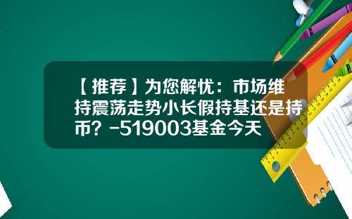 【推荐】为您解忧：市场维持震荡走势小长假持基还是持币？-519003基金今天净值