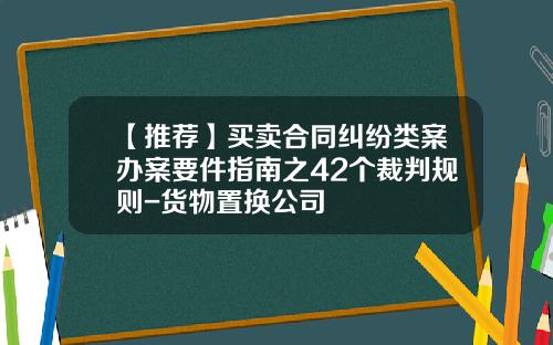 【推荐】买卖合同纠纷类案办案要件指南之42个裁判规则-货物置换公司