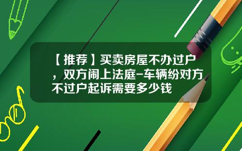 【推荐】买卖房屋不办过户，双方闹上法庭-车辆纷对方不过户起诉需要多少钱