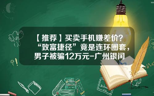 【推荐】买卖手机赚差价？“致富捷径”竟是连环圈套，男子被骗12万元-广州银闰投资顾问有限公司