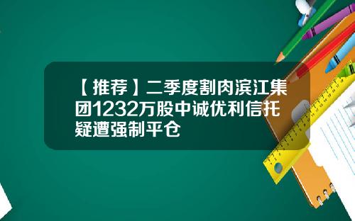 【推荐】二季度割肉滨江集团1232万股中诚优利信托疑遭强制平仓