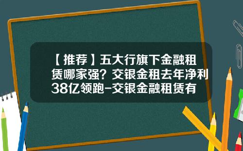 【推荐】五大行旗下金融租赁哪家强？交银金租去年净利38亿领跑-交银金融租赁有限责任公司