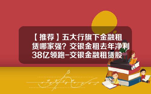 【推荐】五大行旗下金融租赁哪家强？交银金租去年净利38亿领跑-交银金融租赁股份有限公司
