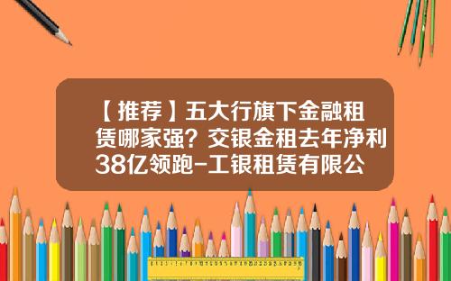【推荐】五大行旗下金融租赁哪家强？交银金租去年净利38亿领跑-工银租赁有限公司