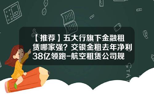 【推荐】五大行旗下金融租赁哪家强？交银金租去年净利38亿领跑-航空租赁公司规模